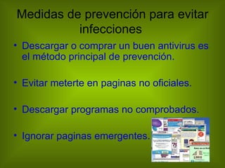 Medidas de prevención para evitar
          infecciones
• Descargar o comprar un buen antivirus es
  el método principal de prevención.

• Evitar meterte en paginas no oficiales.

• Descargar programas no comprobados.

• Ignorar paginas emergentes.
 