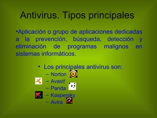 Antivirus. Tipos principales
•Aplicación o grupo de aplicaciones dedicadas
a la prevención, búsqueda, detección y
eliminación de programas malignos en
sistemas informáticos.

       • Los principales antivirus son:
          –   Norton
          –   Avast!
          –   Panda
          –   Kaspersky
          –   Avira
 