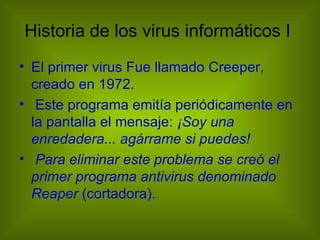 Historia de los virus informáticos I
• El primer virus Fue llamado Creeper,
  creado en 1972.
• Este programa emitía periódicamente en
  la pantalla el mensaje: ¡Soy una
  enredadera... agárrame si puedes!
• Para eliminar este problema se creó el
  primer programa antivirus denominado
  Reaper (cortadora).
 