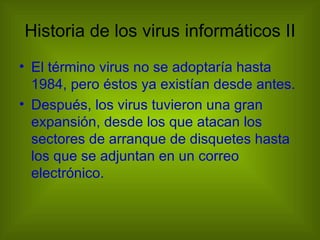 Historia de los virus informáticos II
• El término virus no se adoptaría hasta
  1984, pero éstos ya existían desde antes.
• Después, los virus tuvieron una gran
  expansión, desde los que atacan los
  sectores de arranque de disquetes hasta
  los que se adjuntan en un correo
  electrónico.
 