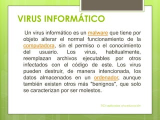 VIRUS INFORMÁTICO
  Un virus informático es un malware que tiene por
 objeto alterar el normal funcionamiento de la
 computadora, sin el permiso o el conocimiento
 del    usuario.    Los    virus,  habitualmente,
 reemplazan archivos ejecutables por otros
 infectados con el código de este. Los virus
 pueden destruir, de manera intencionada, los
 datos almacenados en un ordenador, aunque
 también existen otros más "benignos", que solo
 se caracterizan por ser molestos.

                                 TIC's aplicadas a la educación
 