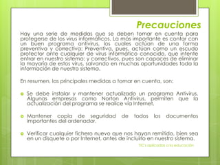 Precauciones
Hay una serie de medidas que se deben tomar en cuenta para
protegerse de los virus informáticos. La más importante es contar con
un buen programa antivirus, los cuales actúan de una forma
preventiva y correctiva: Preventiva, pues, actúan como un escudo
protector ante cualquier de virus informático conocido, que intente
entrar en nuestro sistema; y correctivos, pues son capaces de eliminar
la mayoría de estos virus, salvando en muchas oportunidades toda la
información de nuestro sistema.

En resumen, las principales medidas a tomar en cuenta, son:

   Se debe instalar y mantener actualizado un programa Antivirus.
    Algunas empresas como Norton Antivirus, permiten que la
    actualización del programa se realice vía Internet.

   Mantener copia de seguridad           de   todos     los   documentos
    importantes del ordenador.

   Verificar cualquier fichero nuevo que nos hayan remitido, bien sea
    en un disquete o por Internet, antes de incluirlo en nuestro sistema.
                                                 TIC's aplicadas a la educación
 