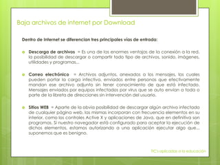 Baja archivos de internet por Download

 Dentro de Internet se diferencian tres principales vías de entrada:

    Descarga de archivos = Es una de las enormes ventajas de la conexión a la red,
     la posibilidad de descargar o compartir todo tipo de archivos, sonido, imágenes,
     utilidades y programas...

    Correo electrónico = Archivos adjuntos, anexados a los mensajes, los cuales
     pueden portar la carga infectiva, enviados entre personas que efectivamente
     mandan ese archivo adjunto sin tener conocimiento de que está infectado.
     Mensajes enviados por equipos infectados por virus que se auto envían a toda o
     parte de la libreta de direcciones sin intervención del usuario.

    Sitios WEB = Aparte de la obvia posibilidad de descargar algún archivo infectado
     de cualquier página web, las mismas incorporan con frecuencia elementos en su
     interior, como los controles Active X y aplicaciones de Java, que en definitiva son
     programas. Si nuestro navegador está configurado para aceptar la ejecución de
     dichos elementos, estamos autorizando a una aplicación ejecutar algo que...
     suponemos que es benigno.



                                                                TIC's aplicadas a la educación
 