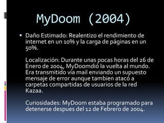 MyDoom (2004)
 Daño Estimado: Realentizo el rendimiento de
  internet en un 10% y la carga de páginas en un
  50%.
  Localización: Durante unas pocas horas del 26 de
  Enero de 2004, MyDoomdió la vuelta al mundo.
  Era transmitido vía mail enviando un supuesto
  mensaje de error aunque tambien atacó a
  carpetas compartidas de usuarios de la red
  Kazaa.
  Curiosidades: MyDoom estaba programado para
  detenerse despues del 12 de Febrero de 2004.
 