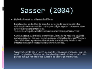 Sasser (2004)
   Daño Estimado: 10 millones de dólares
    Localización: 30 de Abril de 2004 fué su fecha de lanzamiento y fue
    suficientemente destructivo como para colgar algunas comunicaciones
    satelites de agencia francesas.
    Tambien consiguió cancelar vuelos de numeroscompañias aéreas.
    Curiosidades: Sasser no era transmitido vía mail y no requería usuarios
    para propagarse. Cada vez que el gusano encontraba sistemas Windows
    2000 y Windows Xp no actualizados este era replicado, los sistemas
    infectados experimentaban una gran inestabilidad.


    Sasserfué escrito por un joven aleman de 17 años que propago el virus en
    su 18 cumpleaños. Como el escribió el código siendo un menor salió bien
    parado aunque fue declarado culpable de sabotage informático.
 