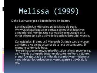 Melissa (1999)
Daño Estimado: 300 a 600 millones de dólares
  Localización: Un Miércoles 26 de Marzo de 1999,
  W97M/Melissa llegó a ser portada de muchos rotativos
  alrededor del mundo. Una estimación asegura que este
  script afecto del 15% a 20% de los ordenadores del mundo.
  Curiosidades: El virus usó Microsoft Outlook para enviarse
  asimismo a 50 de los usuarios de la lista de contactos. El
  mensaje contenía la frase,
  "Hereisthatdocumentyouaskedfor...don't show anyoneelse.
  ;-)," y venía acompañado por un documento Word adjunto,
  el cual fue ejecutado por miles de usuarios y permitieron al
  virus infectar los ordenadores y propagarse a través de la
  red.
 