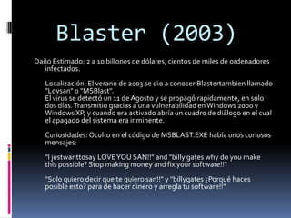 Blaster (2003)
Daño Estimado: 2 a 10 billones de dólares, cientos de miles de ordenadores
   infectados.
   Localización: El verano de 2003 se dio a conocer Blastertambien llamado
   "Lovsan" o "MSBlast".
   El virus se detectó un 11 de Agosto y se propagó rapidamente, en sólo
   dos días. Transmitio gracias a una vulnerabilidad en Windows 2000 y
   Windows XP, y cuando era activado abría un cuadro de diálogo en el cual
   el apagado del sistema era inminente.
   Curiosidades: Oculto en el código de MSBLAST.EXE había unos curiosos
   mensajes:
   "I justwanttosay LOVE YOU SAN!!" and "billy gates why do you make
   this possible? Stop making money and fix your software!!"
   "Solo quiero decir que te quiero san!!" y "billygates ¿Porqué haces
   posible esto? para de hacer dinero y arregla tu software!!"
 
