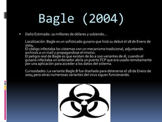 Bagle (2004)
   Daño Estimado: 10 millones de dólares y subiendo...
    Localización: Bagle es un sofisticado gusano que hizó su debut el 18 de Enero de
    2004.
    El código infectaba los sistemas con un mecanismo tradicional, adjuntando
    archivos a un mail y propagandose el mismo.
    El peligro real de Bagle es que existen de 60 a 100 variantes de él, cuando el
    gusano infectaba un ordenador abría un puerto TCP que era usado remotamente
    por una aplicación para acceder a los datos del sistema.
    Curiosidades: La variante Bagle.B fue diseñada para detenerse el 28 de Enero de
    2004 pero otras numerosas variantes del virus siguen funcionando.
 