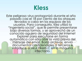 Kless
Este peligroso virus protagonizó durante el año
   pasado casi el 18 por ciento de los ataques
      llevados a cabo en los equipos de los
     usuarios. Para conseguirlo, Klez utilizó la
 “ingeniería social”, que le permite presentarse
   bajo diversas formas, y se aprovechó de un
   conocido agujero de seguridad del Internet
         Explorer para ejecutarse en forma
   automática con sólo abrir la vista previa del
    mensaje del email. Borra archivos, envía
    documentos confidenciales a terceros e
    introduce el virus Elkern.C en la máquina
                     infectada.
 