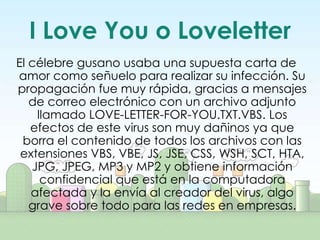 I Love You o Loveletter
El célebre gusano usaba una supuesta carta de
amor como señuelo para realizar su infección. Su
propagación fue muy rápida, gracias a mensajes
   de correo electrónico con un archivo adjunto
    llamado LOVE-LETTER-FOR-YOU.TXT.VBS. Los
   efectos de este virus son muy dañinos ya que
 borra el contenido de todos los archivos con las
 extensiones VBS, VBE, JS, JSE, CSS, WSH, SCT, HTA,
   JPG, JPEG, MP3 y MP2 y obtiene información
     confidencial que está en la computadora
   afectada y la envía al creador del virus, algo
   grave sobre todo para las redes en empresas.
 