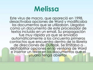Melissa
Este virus de macro, que apareció en 1998,
desactivaba opciones de Word y modificaba
  los documentos que se utilizaban. Llegaba
como un documento de este procesador de
 textos incluido en un email. Su propagación
       fue muy rápida ya que se enviaba
 automáticamente a los cincuenta primeros
contactos que encuentra dentro de la libreta
   de direcciones de Outlook. Se limitaba a
deshabilitar opciones en la ventana de Word
 e insertar un texto en los documentos que el
             usuario tenga abiertos.
 
