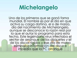 Michelangelo
Uno de los primeros que se ganó fama
mundial. El nombre es por el día en que
 activa su carga dañina, el 6 de marzo,
   día del nacimiento de Michelangelo,
 aunque se desconoce la razón real por
  la que el autor lo programó para esta
fecha. Este legendario virus infectaba el
sector de arranque de los disquetes y el
 de los discos rígidos y ese día de marzo
    eliminaba información del disco e
       impedía que la PC arranque
 