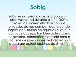 Sobig
 Sobig es un gusano que se propagó a
  gran velocidad durante el año 2007 a
    través del correo electrónico y de
 unidades de red compartidas, creando
copias de sí mismo en aquellas a las que
 consigue acceso. También actuó como
 un troyano, conectándose cada hora a
una serie de direcciones de Internet para
 descargar actualizaciones de sí mismo.
 