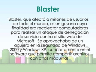 Blaster
Blaster, que afectó a millones de usuarios
   de todo el mundo, es un gusano cuya
  finalidad era recolectar computadoras
  para realizar un ataque de denegación
      de servicio contra el sitio web de
     Microsoft . Se aprovechaba de un
    agujero en la seguridad de Windows
 2000 y Windows XP, concretamente en el
 software que permite compartir archivos
            con otras máquinas.
 