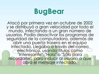BugBear
Atacó por primera vez en octubre de 2002
y se distribuyó a gran velocidad por todo el
 mundo, infectando a un gran número de
usuarios. Podía desactivar los programas de
seguridad de la computadora, además de
    abrir una puerta trasera en el equipo
   infectado. Llegaba a través del correo
       electrónico, usando títulos como
       "Interesante", "Hola" o "Sólo para
 recordarte", para inducir al usuario a que
          abra el mensaje infectado.
 