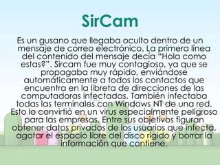 SirCam
  Es un gusano que llegaba oculto dentro de un
  mensaje de correo electrónico. La primera línea
   del contenido del mensaje decía “Hola como
   estas?”. Sircam fue muy contagioso, ya que se
        propagaba muy rápido, enviándose
    automáticamente a todos los contactos que
    encuentra en la libreta de direcciones de las
   computadoras infectadas. También infectaba
 todas las terminales con Windows NT de una red.
Esto lo convirtió en un virus especialmente peligroso
    para las empresas. Entre sus objetivos figuran
obtener datos privados de los usuarios que infecta,
 agotar el espacio libre del disco rígido y borrar la
              información que contiene.
 