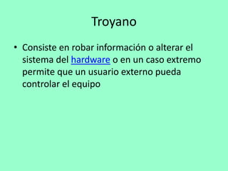 Troyano
• Consiste en robar información o alterar el
  sistema del hardware o en un caso extremo
  permite que un usuario externo pueda
  controlar el equipo
 