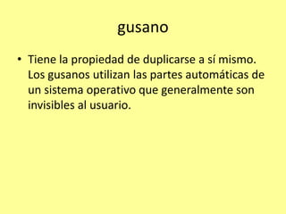 gusano
• Tiene la propiedad de duplicarse a sí mismo.
  Los gusanos utilizan las partes automáticas de
  un sistema operativo que generalmente son
  invisibles al usuario.
 