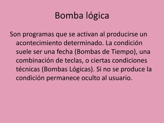 Bomba lógica
Son programas que se activan al producirse un
  acontecimiento determinado. La condición
  suele ser una fecha (Bombas de Tiempo), una
  combinación de teclas, o ciertas condiciones
  técnicas (Bombas Lógicas). Si no se produce la
  condición permanece oculto al usuario.
 