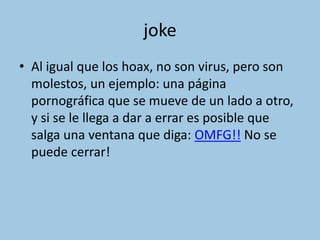 joke
• Al igual que los hoax, no son virus, pero son
  molestos, un ejemplo: una página
  pornográfica que se mueve de un lado a otro,
  y si se le llega a dar a errar es posible que
  salga una ventana que diga: OMFG!! No se
  puede cerrar!
 