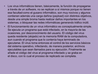 • Los virus informáticos tienen, básicamente, la función de propagarse
  a través de un software, no se replican a sí mismos porque no tienen
  esa facultad como el gusano informático, son muy nocivos y algunos
  contienen además una carga dañina (payload) con distintos objetivos,
  desde una simple broma hasta realizar daños importantes en los
  sistemas, o bloquear las redes informáticas generando tráfico inútil.
• El funcionamiento de un virus informático es conceptualmente simple.
  Se ejecuta un programa que está infectado, en la mayoría de las
  ocasiones, por desconocimiento del usuario. El código del virus
  queda residente (alojado) en la memoria RAM de la computadora,
  aun cuando el programa que lo contenía haya terminado de
  ejecutarse. El virus toma entonces el control de los servicios básicos
  del sistema operativo, infectando, de manera posterior, archivos
  ejecutables que sean llamados para su ejecución. Finalmente se
  añade el código del virus al programa infectado y se graba en
  el disco, con lo cual el proceso de replicado se completa.
 