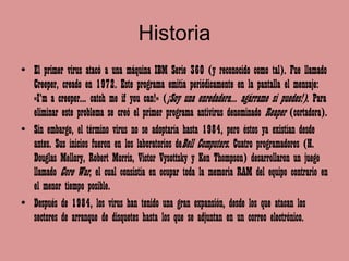Historia
• El primer virus atacó a una máquina IBM Serie 360 (y reconocido como tal). Fue llamado
  Creeper, creado en 1972. Este programa emitía periódicamente en la pantalla el mensaje:
  «I'm a creeper... catch me if you can!» (¡Soy una enredadera... agárrame si puedes!). Para
  eliminar este problema se creó el primer programa antivirus denominado Reaper (cortadora).
• Sin embargo, el término virus no se adoptaría hasta 1984, pero éstos ya existían desde
  antes. Sus inicios fueron en los laboratorios deBell Computers. Cuatro programadores (H.
  Douglas Mellory, Robert Morris, Victor Vysottsky y Ken Thompson) desarrollaron un juego
  llamado Core War, el cual consistía en ocupar toda la memoria RAM del equipo contrario en
  el menor tiempo posible.
• Después de 1984, los virus han tenido una gran expansión, desde los que atacan los
  sectores de arranque de disquetes hasta los que se adjuntan en un correo electrónico.
 