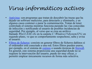 Virus informáticos activos
• Antivirus: son programas que tratan de descubrir las trazas que ha
  dejado un software malicioso, para detectarlo y eliminarlo, y en
  algunos casos contener o parar la contaminación. Tratan de tener
  controlado el sistema mientras funciona parando las vías conocidas
  de infección y notificando al usuario de posibles incidencias de
  seguridad. Por ejemplo, al verse que se crea un archivo
  llamado Win32.EXE.vbs en la carpeta C:Windows%System32% en
  segundo plano, ve que es comportamiento sospechoso, salta y avisa
  al usuario.
• Filtros de ficheros: consiste en generar filtros de ficheros dañinos si
  el ordenador está conectado a una red. Estos filtros pueden usarse,
  por ejemplo, en el sistema de correos o usando técnicas de firewall.
  En general, este sistema proporciona una seguridad donde no se
  requiere la intervención del usuario, puede ser muy eficaz, y
  permitir emplear únicamente recursos de forma más selectiva.
 