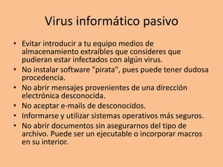 Virus informático pasivo
• Evitar introducir a tu equipo medios de
  almacenamiento extraíbles que consideres que
  pudieran estar infectados con algún virus.
• No instalar software "pirata", pues puede tener dudosa
  procedencia.
• No abrir mensajes provenientes de una dirección
  electrónica desconocida.
• No aceptar e-mails de desconocidos.
• Informarse y utilizar sistemas operativos más seguros.
• No abrir documentos sin asegurarnos del tipo de
  archivo. Puede ser un ejecutable o incorporar macros
  en su interior.
 