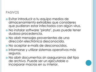 PASIVOS

 Evitar introducir a tu equipo medios de
  almacenamiento extraíbles que consideres
  que pudieran estar infectados con algún virus.
 No instalar software "pirata", pues puede tener
  dudosa procedencia.
 No abrir mensajes provenientes de una
  dirección electrónica desconocida.
 No aceptar e-mails de desconocidos.
 Informarse y utilizar sistemas operativos más
  seguros.
 No abrir documentos sin asegurarnos del tipo
  de archivo. Puede ser un ejecutable o
  incorporar macros en su interior.
 