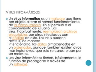 VIRUS INFORMÁTICOS
 Un virus informático es un malware que tiene
  por objeto alterar el normal funcionamiento
  de la computadora, sin el permiso o el
  conocimiento del usuario. Los
  virus, habitualmente, reemplazan archivos
  ejecutables por otros infectados con
  el código de este. Los virus pueden
  destruir, de manera
  intencionada, los datos almacenados en
  un ordenador, aunque también existen otros
  más inofensivos, que solo se caracterizan por
  ser molestos.
 Los virus informáticos tienen, básicamente, la
  función de propagarse a través de
  un software.
 