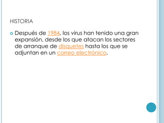HISTORIA

   Después de 1984, los virus han tenido una gran
    expansión, desde los que atacan los sectores
    de arranque de disquetes hasta los que se
    adjuntan en un correo electrónico.
 