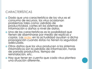 CARACTERÍSTICAS
   Dado que una característica de los virus es el
    consumo de recursos, los virus ocasionan
    problemas tales como: pérdida de
    productividad, cortes en los sistemas de
    información o daños a nivel de datos.
   Una de las características es la posibilidad que
    tienen de diseminarse por medio de replicas y
    copias. Las redes en la actualidad ayudan a dicha
    propagación cuando éstas no tienen la seguridad
    adecuada.
   Otros daños que los virus producen a los sistemas
    informáticos son la pérdida de información, horas
    de parada productiva, tiempo de
    reinstalación, etc.
   Hay que tener en cuenta que cada virus plantea
    una situación diferente.
 