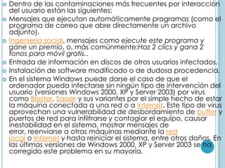    Dentro de las contaminaciones más frecuentes por interacción
    del usuario están las siguientes:
   Mensajes que ejecutan automáticamente programas (como el
    programa de correo que abre directamente un archivo
    adjunto).
   Ingeniería social, mensajes como ejecute este programa y
    gane un premio, o, más comúnmente:Haz 2 clics y gana 2
    tonos para móvil gratis..
   Entrada de información en discos de otros usuarios infectados.
   Instalación de software modificado o de dudosa procedencia.
   En el sistema Windows puede darse el caso de que el
    ordenador pueda infectarse sin ningún tipo de intervención del
    usuario (versiones Windows 2000, XP y Server 2003) por virus
    como Blaster, Sasser y sus variantes por el simple hecho de estar
    la máquina conectada a una red o a Internet. Este tipo de virus
    aprovechan una vulnerabilidad de desbordamiento de buffer y
    puertos de red para infiltrarse y contagiar el equipo, causar
    inestabilidad en el sistema, mostrar mensajes de
    error, reenviarse a otras máquinas mediante la red
    local o Internet y hasta reiniciar el sistema, entre otros daños. En
    las últimas versiones de Windows 2000, XP y Server 2003 se ha
    corregido este problema en su mayoría.
 