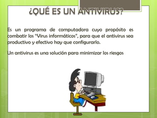 Es un programa de computadora cuyo propósito es
combatir los “Virus informáticos”, para que el antivirus sea
productivo y efectivo hay que configurarlo.

Un antivirus es una solución para minimizar los riesgos
 