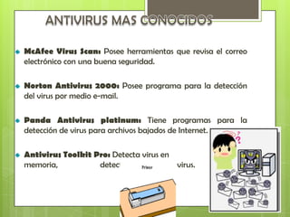 McAfee Virus Scan: Posee herramientas que revisa el correo
electrónico con una buena seguridad.

Norton Antivirus 2000: Posee programa para la detección
del virus por medio e-mail.

Panda Antivirus platinum: Tiene programas para la
detección de virus para archivos bajados de Internet.

Antivirus Toolkit Pro: Detecta virus en
memoria,           detecta toda clase de virus.
 