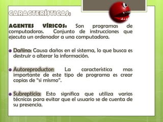 AGENTES       VÍRICOS:     Son  programas    de
computadoras.     Conjunto de instrucciones que
ejecuta un ordenador a una computadora.

 Dañino: Causa daños en el sistema, lo que busca es
 destruir o alterar la información.

 Autoreproductor:      La  característica mas
 importante de este tipo de programa es crear
 copias de “si mismo”.

 Subrepticio: Esto significa que utiliza varias
 técnicas para evitar que el usuario se de cuenta de
 su presencia.
 
