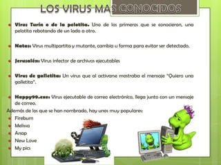 Virus Turín o de la pelotita. Uno de los primeros que se conocieron, una
   pelotita rebotando de un lado a otro.

   Natas: Virus multipartita y mutante, cambia u forma para evitar ser detectado.

   Jerusalén: Virus infector de archivos ejecutables

   Virus de galletita: Un virus que al activarse mostraba el mensaje “Quiero una
   galletita”.

   Happy99.exe: Virus ejecutable de correo electrónico, llega junto con un mensaje
   de correo.
Además de los que se han nombrado, hay unos muy populares:
   Fireburn
   Melissa
   Anap
   New Love
   My pics
 
