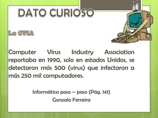 Computer     Virus    Industry    Association
reportaba en 1990, solo en estados Unidos, se
detectaron más 500 (virus) que infectaron a
más 250 mil computadores.

        Informática paso – paso (Pág. 141)
                Gonzalo Ferreira
 