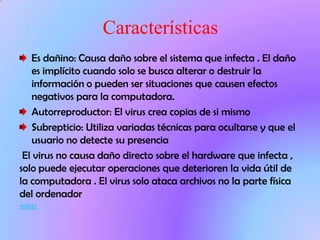 Características
   Es dañino: Causa daño sobre el sistema que infecta . El daño
   es implícito cuando solo se busca alterar o destruir la
   información o pueden ser situaciones que causen efectos
   negativos para la computadora.
   Autorreproductor: El virus crea copias de si mismo
   Subrepticio: Utiliza variadas técnicas para ocultarse y que el
   usuario no detecte su presencia
 El virus no causa daño directo sobre el hardware que infecta ,
solo puede ejecutar operaciones que deterioren la vida útil de
la computadora . El virus solo ataca archivos no la parte física
del ordenador
volver
 