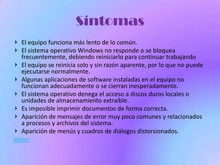 Síntomas
   El equipo funciona más lento de lo común.
   El sistema operativo Windows no responde o se bloquea
   frecuentemente, debiendo reiniciarlo para continuar trabajando
   El equipo se reinicia solo y sin razón aparente, por lo que no puede
   ejecutarse normalmente.
   Algunas aplicaciones de software instaladas en el equipo no
   funcionan adecuadamente o se cierran inesperadamente.
   El sistema operativo denega el acceso a discos duros locales o
   unidades de almacenamiento extraíble.
   Es imposible imprimir documentos de forma correcta.
   Aparición de mensajes de error muy poco comunes y relacionados
   a procesos y archivos del sistema.
   Aparición de menús y cuadros de diálogos distorsionados.
volver
 