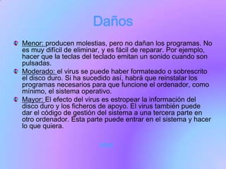 Daños
Menor: producen molestias, pero no dañan los programas. No
es muy difícil de eliminar, y es fácil de reparar. Por ejemplo,
hacer que la teclas del teclado emitan un sonido cuando son
pulsadas.
Moderado: el virus se puede haber formateado o sobrescrito
el disco duro. Si ha sucedido así, habrá que reinstalar los
programas necesarios para que funcione el ordenador, como
mínimo, el sistema operativo.
Mayor: El efecto del virus es estropear la información del
disco duro y los ficheros de apoyo. El virus también puede
dar el código de gestión del sistema a una tercera parte en
otro ordenador. Esta parte puede entrar en el sistema y hacer
lo que quiera.

                         volver
 