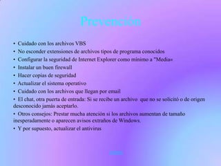 Prevención
• Cuidado con los archivos VBS
• No esconder extensiones de archivos tipos de programa conocidos
• Configurar la seguridad de Internet Explorer como mínimo a "Media«
• Instalar un buen firewall
• Hacer copias de seguridad
• Actualizar el sistema operativo
• Cuidado con los archivos que llegan por email
• El chat, otra puerta de entrada: Si se recibe un archivo que no se solicitó o de origen
desconocido jamás aceptarlo.
• Otros consejos: Prestar mucha atención si los archivos aumentan de tamaño
inesperadamente o aparecen avisos extraños de Windows.
• Y por supuesto, actualizar el antivirus



                                            volver
 