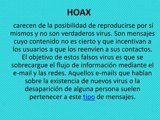 HOAX
 carecen de la posibilidad de reproducirse por sí
mismos y no son verdaderos virus. Son mensajes
 cuyo contenido no es cierto y que incentivan a
los usuarios a que los reenvíen a sus contactos.
    El objetivo de estos falsos virus es que se
sobrecargue el flujo de información mediante el
 e-mail y las redes. Aquellos e-mails que hablan
     sobre la existencia de nuevos virus o la
     desaparición de alguna persona suelen
       pertenecer a este tipo de mensajes.
 