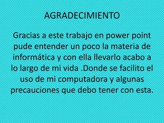 AGRADECIMIENTO
 Gracias a este trabajo en power point
 pude entender un poco la materia de
 informática y con ella llevarlo acabo a
lo largo de mi vida .Donde se facilito el
   uso de mi computadora y algunas
precauciones que debo tener con esta.
 