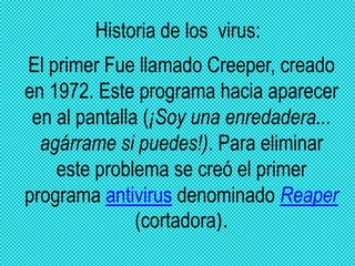 Historia de los virus:
El primer Fue llamado Creeper, creado
en 1972. Este programa hacia aparecer
 en al pantalla (¡Soy una enredadera...
  agárrame si puedes!). Para eliminar
    este problema se creó el primer
programa antivirus denominado Reaper
               (cortadora).
 