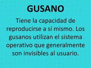 GUSANO
   Tiene la capacidad de
reproducirse a sí mismo. Los
 gusanos utilizan el sistema
operativo que generalmente
  son invisibles al usuario.
 