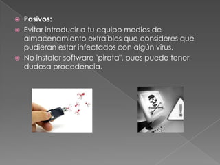    Pasivos:
   Evitar introducir a tu equipo medios de
    almacenamiento extraíbles que consideres que
    pudieran estar infectados con algún virus.
   No instalar software "pirata", pues puede tener
    dudosa procedencia.
 
