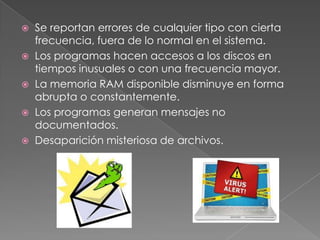   Se reportan errores de cualquier tipo con cierta
    frecuencia, fuera de lo normal en el sistema.
   Los programas hacen accesos a los discos en
    tiempos inusuales o con una frecuencia mayor.
   La memoria RAM disponible disminuye en forma
    abrupta o constantemente.
   Los programas generan mensajes no
    documentados.
   Desaparición misteriosa de archivos.
 