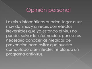 Los virus informáticos pueden llegar a ser
muy dañinos y a veces con efectos
irreversibles que ya estando el virus no
puedes salvar la información, por eso es
necesario conocer las medidas de
prevención para evitar que nuestra
computadora se infecte, instalando un
programa anti-virus.
 