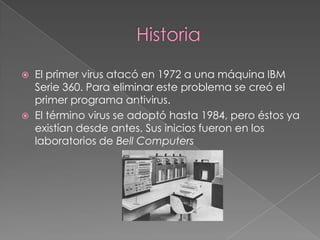    El primer virus atacó en 1972 a una máquina IBM
    Serie 360. Para eliminar este problema se creó el
    primer programa antivirus.
   El término virus se adoptó hasta 1984, pero éstos ya
    existían desde antes. Sus inicios fueron en los
    laboratorios de Bell Computers
 